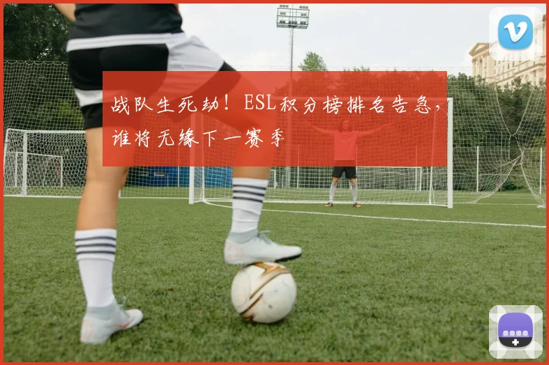 战队生死劫!ESL积分榜排名告急,谁将无缘下一赛季