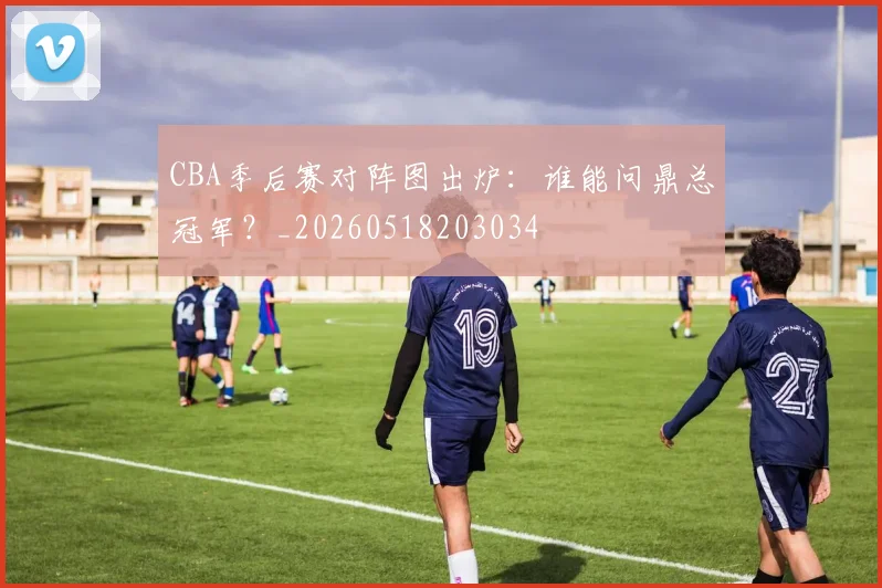 CBA季后赛对阵图出炉:谁能问鼎总冠军?_20260518203034