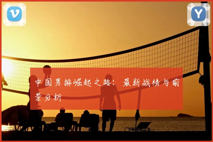 中国男排崛起之路：最新战绩与前景分析