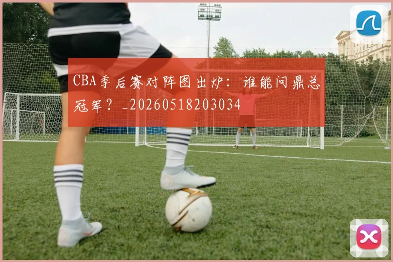 CBA季后赛对阵图出炉：谁能问鼎总冠军？_20260518203034