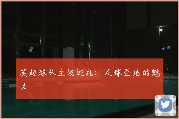 英超球队主场巡礼:足球圣地的魅力