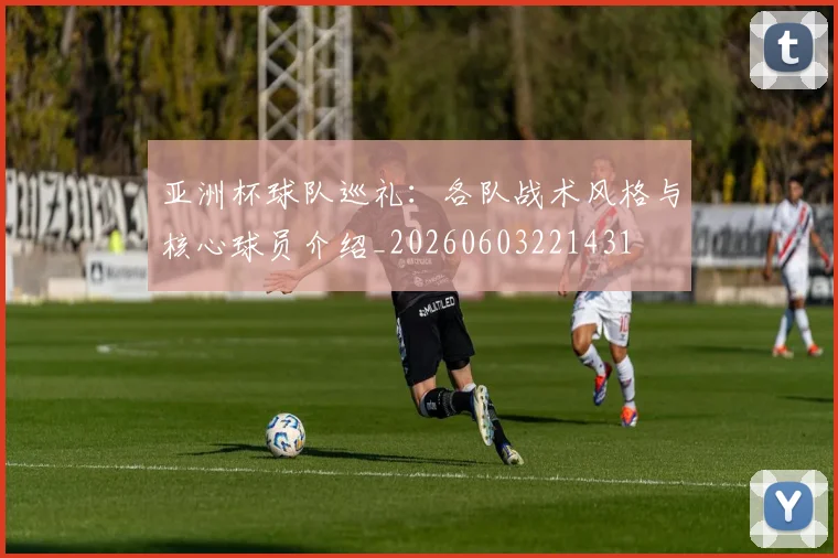 亚洲杯球队巡礼:各队战术风格与核心球员介绍_20260603221431