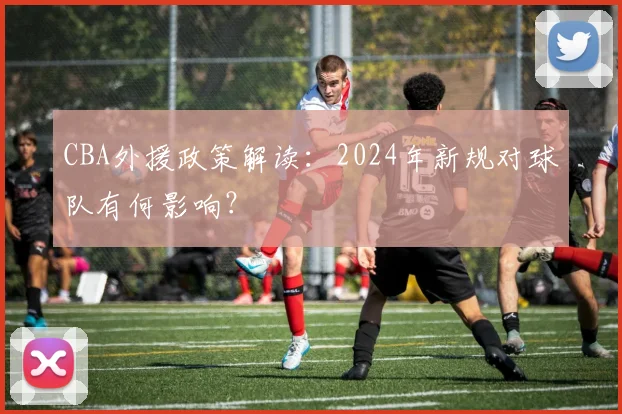 CBA外援政策解读：2024年新规对球队有何影响？