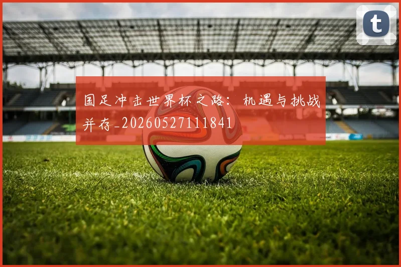 国足冲击世界杯之路:机遇与挑战并存_20260527111841