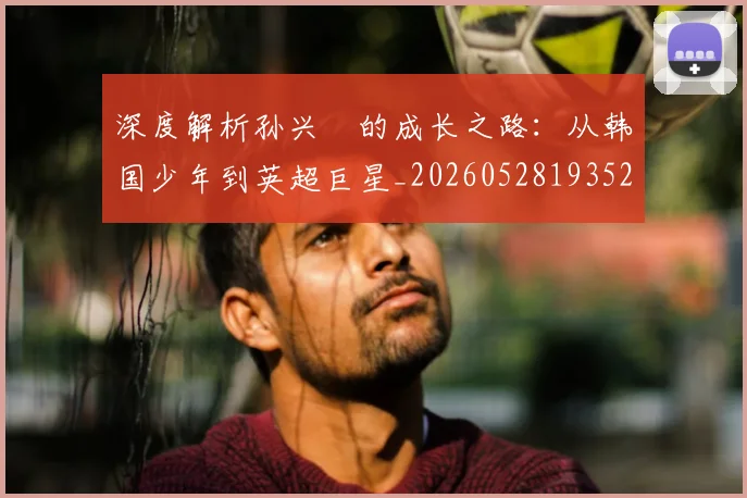 深度解析孙兴慜的成长之路：从韩国少年到英超巨星_20260528193521