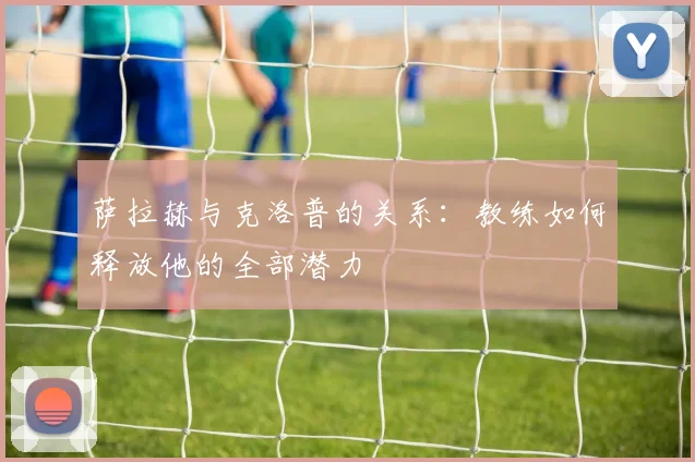 萨拉赫与克洛普的关系：教练如何释放他的全部潜力