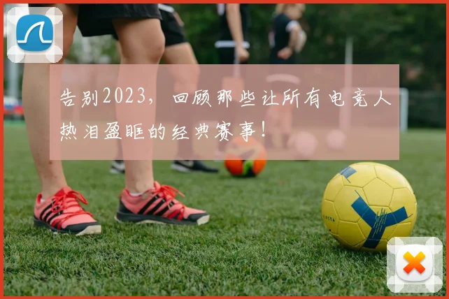 告别2023，回顾那些让所有电竞人热泪盈眶的经典赛事！