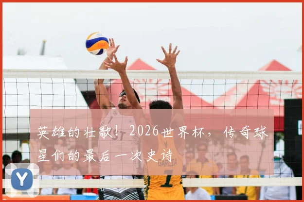 英雄的壮歌!2026世界杯,传奇球星们的最后一次史诗