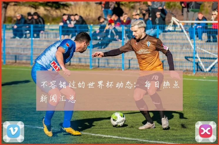 不容错过的世界杯动态:每日热点新闻汇总