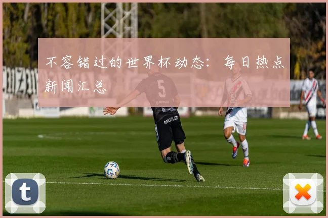 不容错过的世界杯动态:每日热点新闻汇总